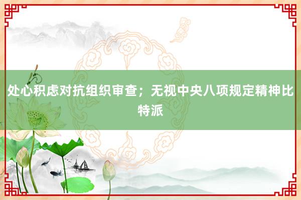 处心积虑对抗组织审查；无视中央八项规定精神比特派