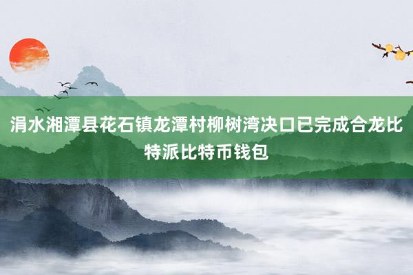 涓水湘潭县花石镇龙潭村柳树湾决口已完成合龙比特派比特币钱包