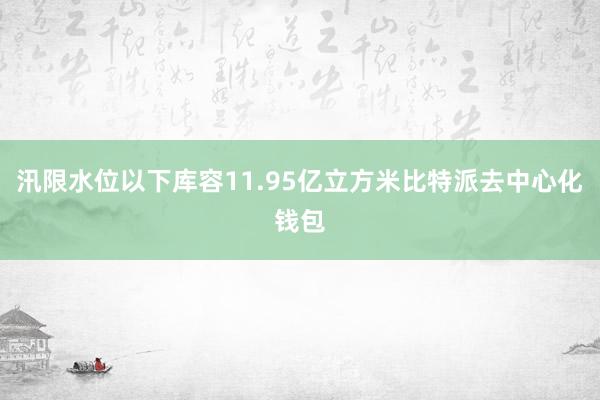 汛限水位以下库容11.95亿立方米比特派去中心化钱包